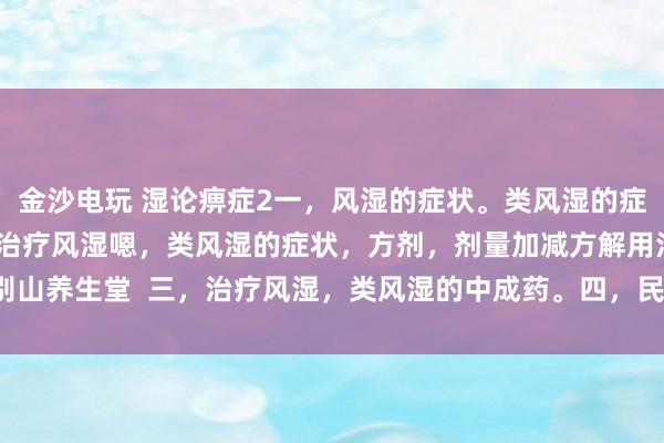 金沙電玩 濕論痹癥2一,風濕的癥狀。類風濕的癥狀。二,中醫辯證治療風濕嗯,類風濕的癥狀,方劑,劑量加減方解用法。大別山養生堂 三,治療風濕,類風濕的中成藥。四,民間方法治療風濕,類風濕。