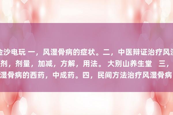 金沙電玩 一，風濕骨病的癥狀。二，中醫辯證治療風濕骨病的癥狀，方劑，劑量，加減，方解，用法。 大別山養生堂   三，治療風濕骨病的西藥，中成藥。四，民間方法治療風濕骨病。五，風濕骨病藥酒