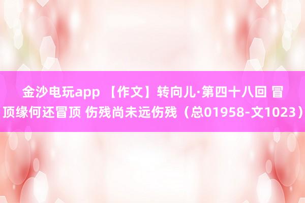 金沙電玩app 【作文】轉向兒·第四十八回 冒頂緣何還冒頂 傷殘尚未遠傷殘（總01958-文1023）