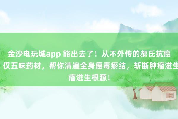 金沙電玩城app 豁出去了！從不外傳的郝氏抗癌秘方！僅五味藥材，幫你清遍全身癌毒瘀結，斬斷腫瘤滋生根源！