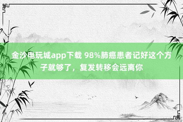 金沙電玩城app下載 98%肺癌患者記好這個方子就夠了,復(fù)發(fā)轉(zhuǎn)移會遠(yuǎn)離你