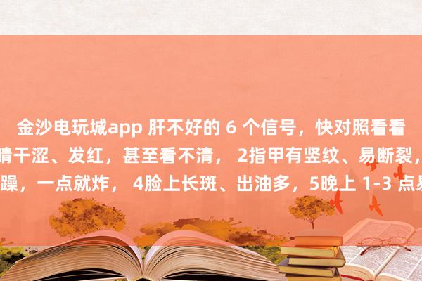 金沙電玩城app 肝不好的 6 個信號,快對照看看!中醫(yī)教你簡單自查:1眼睛干澀、發(fā)紅,甚至看不清, 2指甲有豎紋、易斷裂,3脾氣暴躁,一點就炸, 4臉上長斑、出油多,5晚上 1-3 點易醒,睡不著, 6手腳麻木、抽筋