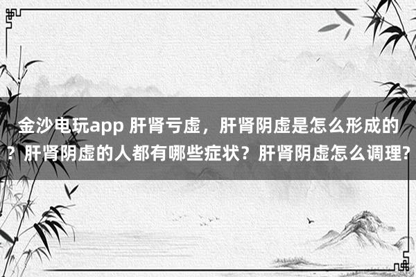 金沙電玩app 肝腎虧虛,肝腎陰虛是怎么形成的?肝腎陰虛的人都有哪些癥狀?肝腎陰虛怎么調理?