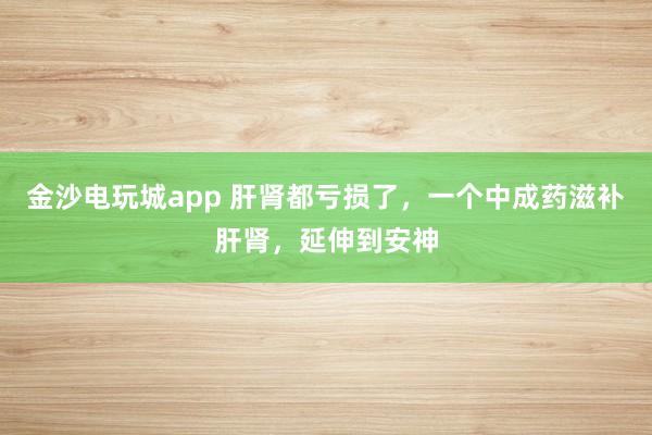 金沙電玩城app 肝腎都虧損了,一個中成藥滋補肝腎,延伸到安神