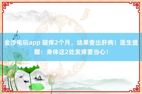 金沙電玩app 腿癢2個月,結果查出肝病!醫生提醒:身體這2處發癢要當心!