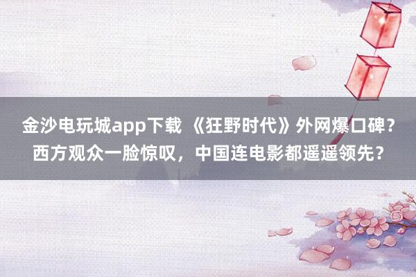 金沙電玩城app下載 《狂野時(shí)代》外網(wǎng)爆口碑?西方觀眾一臉驚嘆,中國連電影都遙遙領(lǐng)先?