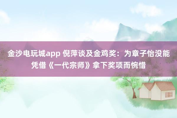 金沙電玩城app 倪萍談及金雞獎:為章子怡沒能憑借《一代宗師》拿下獎項而惋惜
