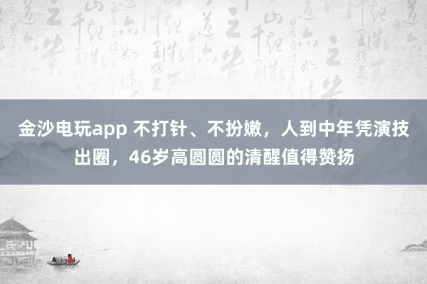 金沙電玩app 不打針、不扮嫩，人到中年憑演技出圈，46歲高圓圓的清醒值得贊揚(yáng)