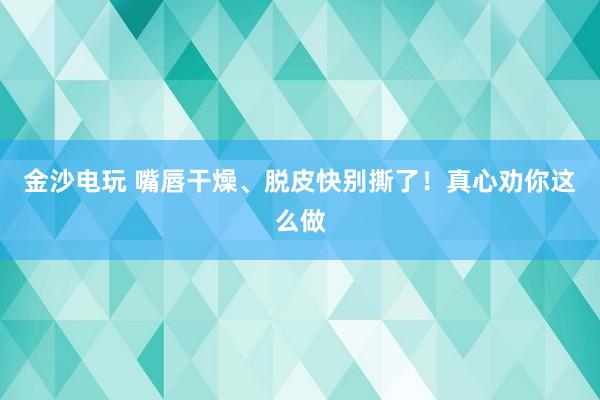 金沙電玩 嘴唇干燥、脫皮快別撕了！真心勸你這么做