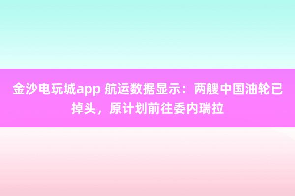 金沙電玩城app 航運數據顯示：兩艘中國油輪已掉頭，原計劃前往委內瑞拉