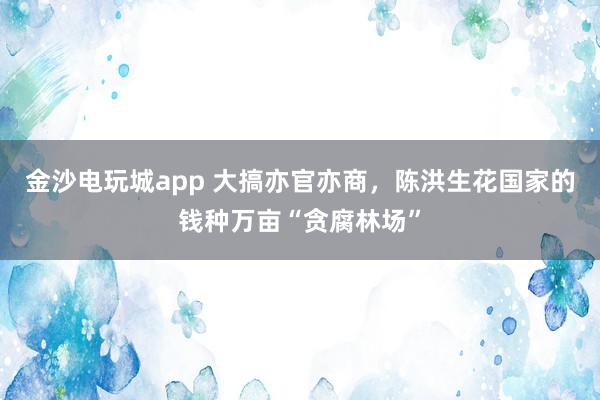 金沙電玩城app 大搞亦官亦商,陳洪生花國家的錢種萬畝“貪腐林場”