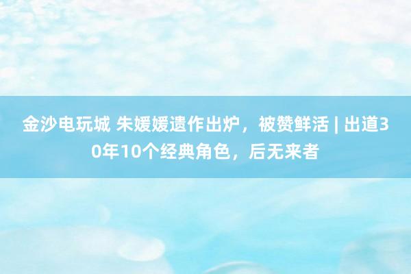 金沙電玩城 朱媛媛遺作出爐，被贊鮮活 | 出道30年10個(gè)經(jīng)典角色，后無(wú)來(lái)者