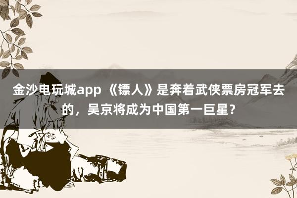 金沙電玩城app 《鏢人》是奔著武俠票房冠軍去的，吳京將成為中國第一巨星？