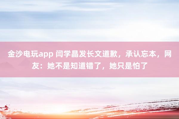 金沙電玩app 閆學(xué)晶發(fā)長文道歉，承認忘本，網(wǎng)友：她不是知道錯了，她只是怕了