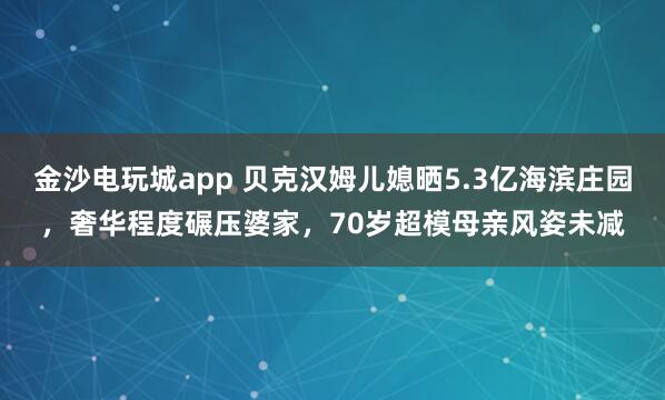金沙電玩城app 貝克漢姆兒媳曬5.3億海濱莊園，奢華程度碾壓婆家，70歲超模母親風姿未減