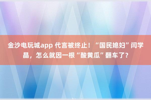 金沙電玩城app 代言被終止！“國民媳婦”閆學晶，怎么就因一根“酸黃瓜”翻車了？