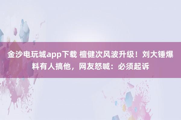 金沙電玩城app下載 檀健次風波升級!劉大錘爆料有人搞他,網友怒喊:必須起訴