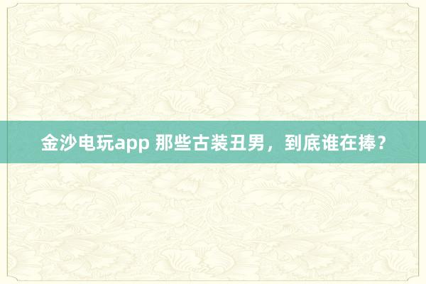 金沙電玩app 那些古裝丑男，到底誰在捧？