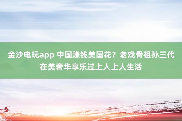 金沙電玩app 中國(guó)賺錢美國(guó)花?老戲骨祖孫三代在美奢華享樂過上人上人生活