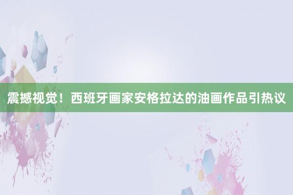 震撼視覺！西班牙畫家安格拉達的油畫作品引熱議