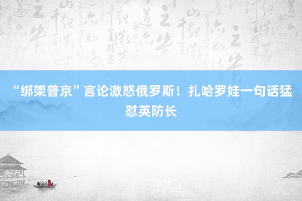 “綁架普京”言論激怒俄羅斯!扎哈羅娃一句話猛懟英防長