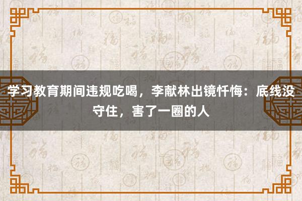 學習教育期間違規吃喝,李獻林出鏡懺悔:底線沒守住,害了一圈的人