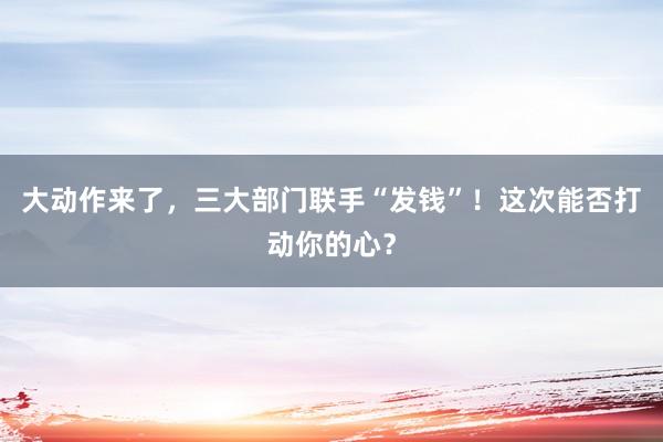 大動(dòng)作來(lái)了，三大部門(mén)聯(lián)手“發(fā)錢(qián)”！這次能否打動(dòng)你的心？