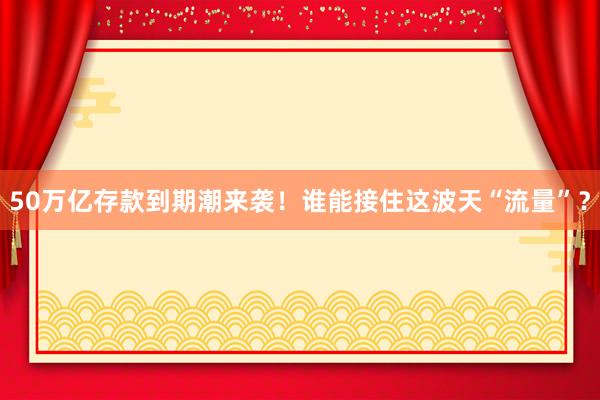 50萬億存款到期潮來襲！誰能接住這波天“流量”？