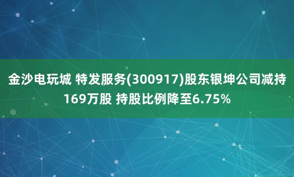 金沙電玩城 特發(fā)服務(wù)(300917)股東銀坤公司減持169萬股 持股比例降至6.75%