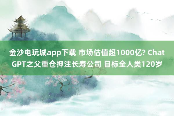 金沙電玩城app下載 市場估值超1000億? ChatGPT之父重倉押注長壽公司 目標全人類120歲