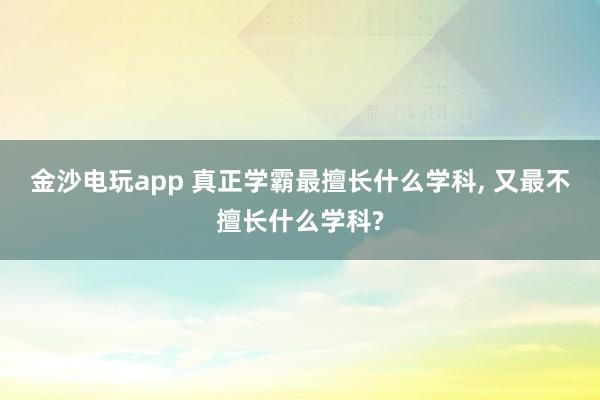 金沙電玩app 真正學(xué)霸最擅長什么學(xué)科， 又最不擅長什么學(xué)科?