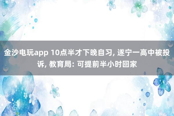 金沙電玩app 10點半才下晚自習， 遂寧一高中被投訴， 教育局: 可提前半小時回家