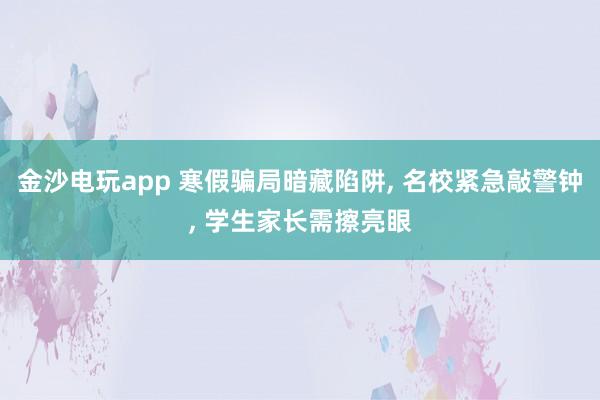 金沙電玩app 寒假騙局暗藏陷阱， 名校緊急敲警鐘， 學(xué)生家長需擦亮眼