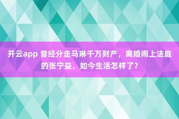 开云app 曾经分走马琳千万财产，离婚闹上法庭的张宁益，如今生活怎样了？