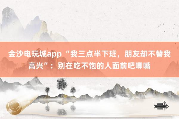 金沙電玩城app “我三點半下班，朋友卻不替我高興”：別在吃不飽的人面前吧唧嘴