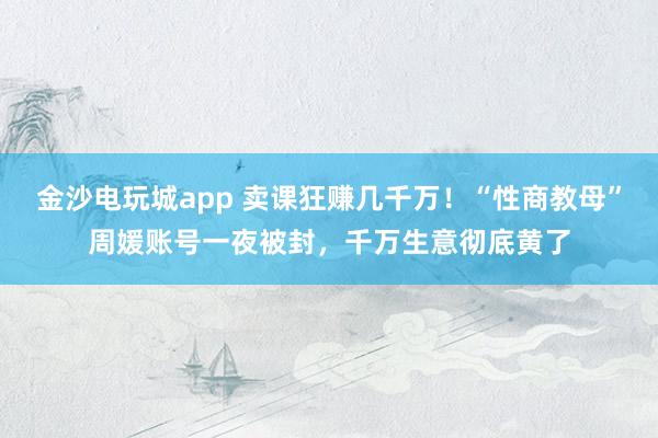 金沙電玩城app 賣(mài)課狂賺幾千萬(wàn)！“性商教母”周媛賬號(hào)一夜被封，千萬(wàn)生意徹底黃了