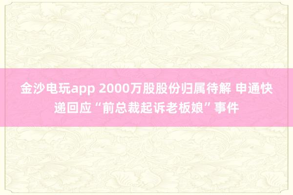 金沙電玩app 2000萬股股份歸屬待解 申通快遞回應(yīng)“前總裁起訴老板娘”事件