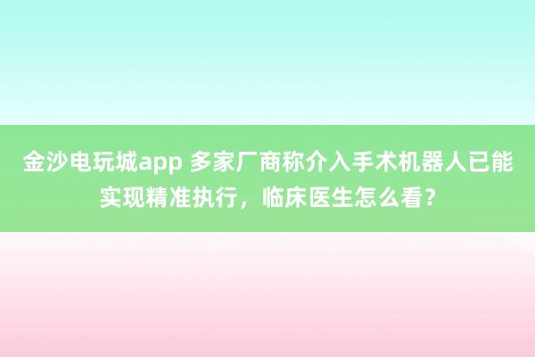金沙電玩城app 多家廠商稱(chēng)介入手術(shù)機(jī)器人已能實(shí)現(xiàn)精準(zhǔn)執(zhí)行，臨床醫(yī)生怎么看？
